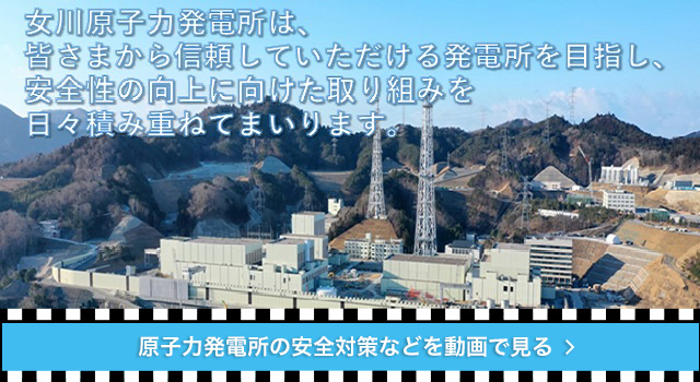 女川原子力発電所は、皆様から信頼していただける発電所を目指し、安全性の向上に向けた取り組みを日々積み重ねてまいります。